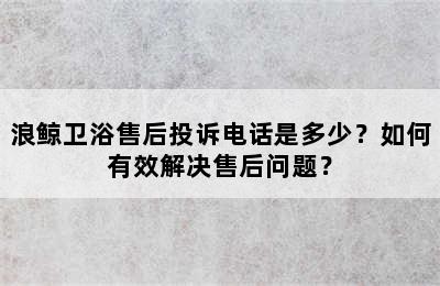 浪鲸卫浴售后投诉电话是多少？如何有效解决售后问题？