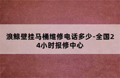 浪鲸壁挂马桶维修电话多少-全国24小时报修中心