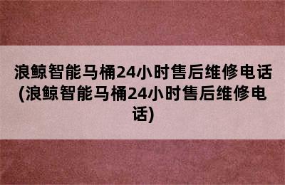 浪鲸智能马桶24小时售后维修电话(浪鲸智能马桶24小时售后维修电话)