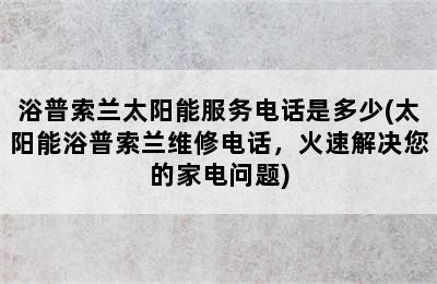 浴普索兰太阳能服务电话是多少(太阳能浴普索兰维修电话，火速解决您的家电问题)