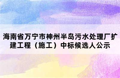 海南省万宁市神州半岛污水处理厂扩建工程（施工）中标候选人公示