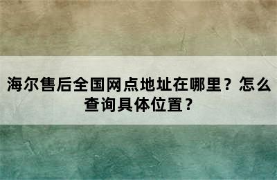 海尔售后全国网点地址在哪里？怎么查询具体位置？