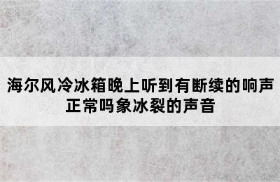 海尔风冷冰箱晚上听到有断续的响声正常吗象冰裂的声音