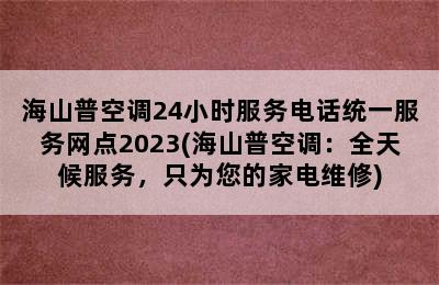 海山普空调24小时服务电话统一服务网点2023(海山普空调：全天候服务，只为您的家电维修)