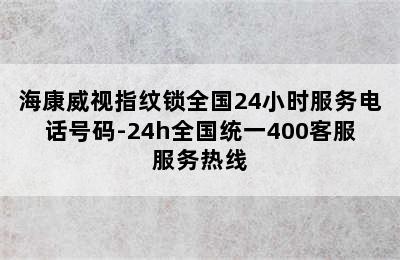 海康威视指纹锁全国24小时服务电话号码-24h全国统一400客服服务热线