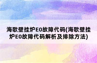 海歌壁挂炉E0故障代码(海歌壁挂炉E0故障代码解析及排除方法)