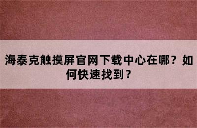 海泰克触摸屏官网下载中心在哪？如何快速找到？