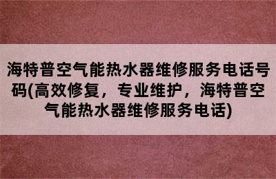 海特普空气能热水器维修服务电话号码(高效修复，专业维护，海特普空气能热水器维修服务电话)