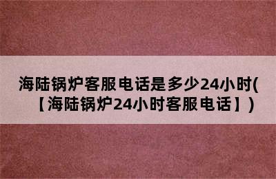 海陆锅炉客服电话是多少24小时(【海陆锅炉24小时客服电话】)