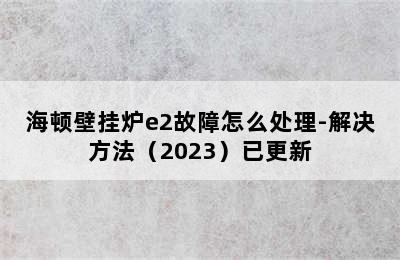 海顿壁挂炉e2故障怎么处理-解决方法（2023）已更新