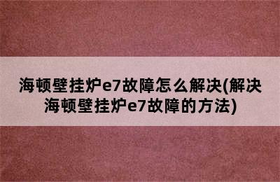 海顿壁挂炉e7故障怎么解决(解决海顿壁挂炉e7故障的方法)