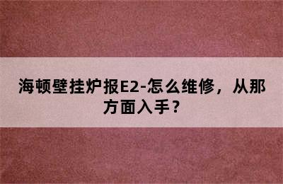 海顿壁挂炉报E2-怎么维修，从那方面入手？