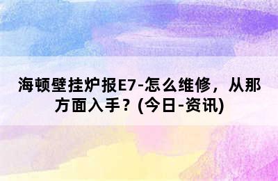 海顿壁挂炉报E7-怎么维修，从那方面入手？(今日-资讯)