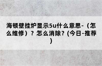 海顿壁挂炉显示5u什么意思-（怎么维修）？怎么消除？(今日-推荐)