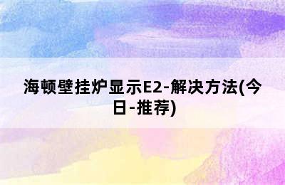 海顿壁挂炉显示E2-解决方法(今日-推荐)