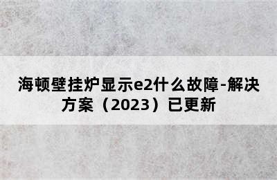 海顿壁挂炉显示e2什么故障-解决方案（2023）已更新