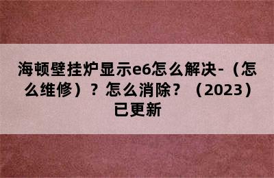 海顿壁挂炉显示e6怎么解决-（怎么维修）？怎么消除？（2023）已更新