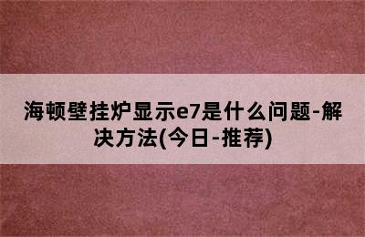 海顿壁挂炉显示e7是什么问题-解决方法(今日-推荐)