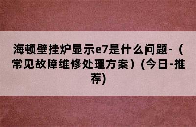 海顿壁挂炉显示e7是什么问题-（常见故障维修处理方案）(今日-推荐)