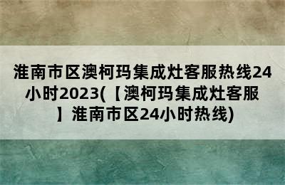 淮南市区澳柯玛集成灶客服热线24小时2023(【澳柯玛集成灶客服】淮南市区24小时热线)