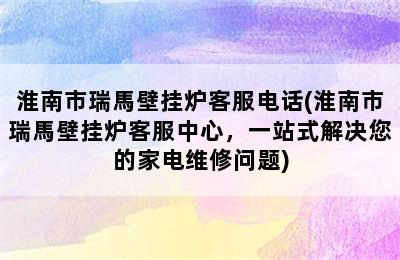 淮南市瑞馬壁挂炉客服电话(淮南市瑞馬壁挂炉客服中心，一站式解决您的家电维修问题)