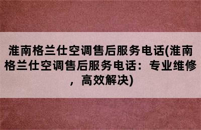 淮南格兰仕空调售后服务电话(淮南格兰仕空调售后服务电话：专业维修，高效解决)