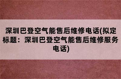 深圳巴登空气能售后维修电话(拟定标题：深圳巴登空气能售后维修服务电话)