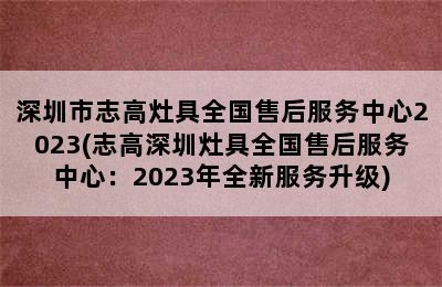 深圳市志高灶具全国售后服务中心2023(志高深圳灶具全国售后服务中心：2023年全新服务升级)