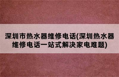 深圳市热水器维修电话(深圳热水器维修电话一站式解决家电难题)