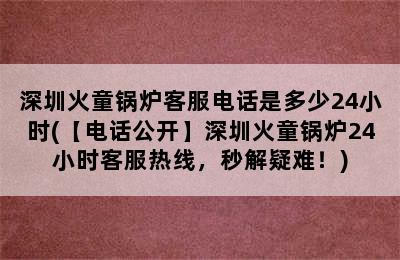 深圳火童锅炉客服电话是多少24小时(【电话公开】深圳火童锅炉24小时客服热线，秒解疑难！)