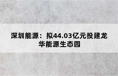 深圳能源：拟44.03亿元投建龙华能源生态园