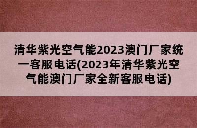 清华紫光空气能2023澳门厂家统一客服电话(2023年清华紫光空气能澳门厂家全新客服电话)