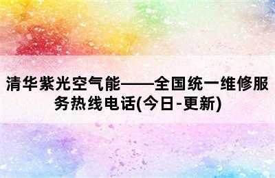 清华紫光空气能——全国统一维修服务热线电话(今日-更新)