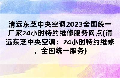 清远东芝中央空调2023全国统一厂家24小时特约维修服务网点(清远东芝中央空调：24小时特约维修，全国统一服务)