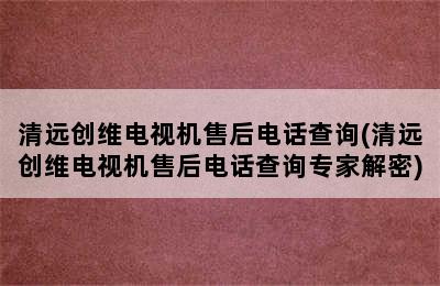 清远创维电视机售后电话查询(清远创维电视机售后电话查询专家解密)