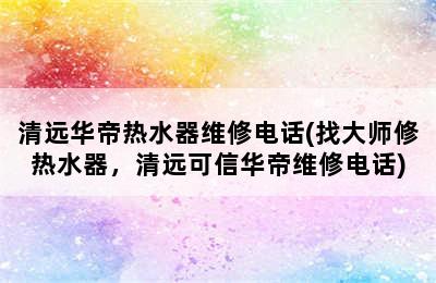 清远华帝热水器维修电话(找大师修热水器，清远可信华帝维修电话)