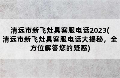 清远市新飞灶具客服电话2023(清远市新飞灶具客服电话大揭秘，全方位解答您的疑惑)