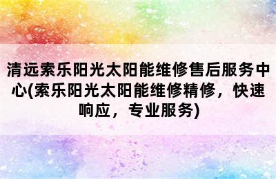 清远索乐阳光太阳能维修售后服务中心(索乐阳光太阳能维修精修，快速响应，专业服务)