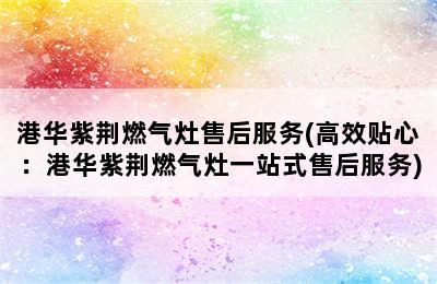 港华紫荆燃气灶售后服务(高效贴心：港华紫荆燃气灶一站式售后服务)