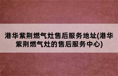 港华紫荆燃气灶售后服务地址(港华紫荆燃气灶的售后服务中心)