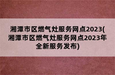 湘潭市区燃气灶服务网点2023(湘潭市区燃气灶服务网点2023年全新服务发布)