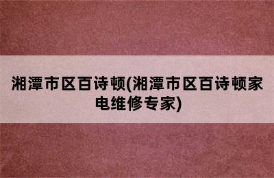 湘潭市区百诗顿(湘潭市区百诗顿家电维修专家)