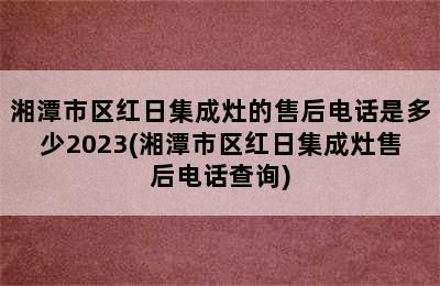 湘潭市区红日集成灶的售后电话是多少2023(湘潭市区红日集成灶售后电话查询)