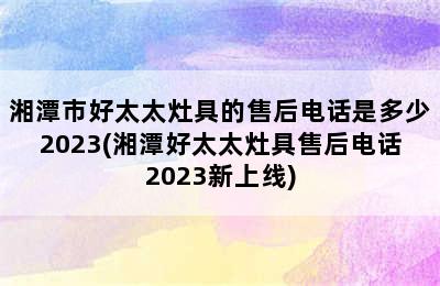 湘潭市好太太灶具的售后电话是多少2023(湘潭好太太灶具售后电话2023新上线)