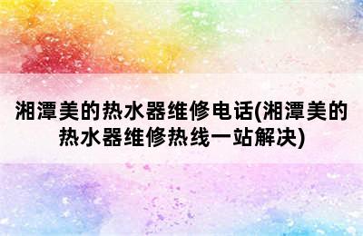 湘潭美的热水器维修电话(湘潭美的热水器维修热线一站解决)