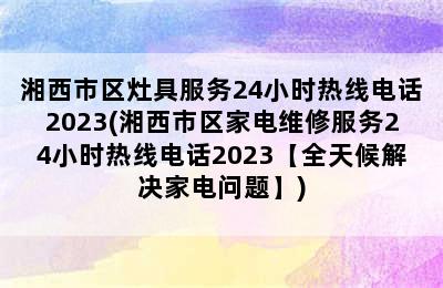 湘西市区灶具服务24小时热线电话2023(湘西市区家电维修服务24小时热线电话2023【全天候解决家电问题】)