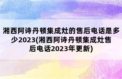 湘西阿诗丹顿集成灶的售后电话是多少2023(湘西阿诗丹顿集成灶售后电话2023年更新)