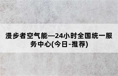 漫步者空气能—24小时全国统一服务中心(今日-推荐)