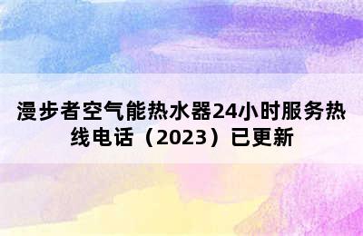 漫步者空气能热水器24小时服务热线电话（2023）已更新