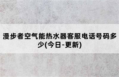 漫步者空气能热水器客服电话号码多少(今日-更新)